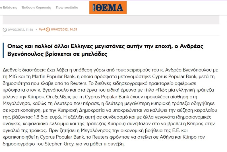 Οπως και πολλοί άλλοι Ελληνες μεγιστάνες αυτήν την εποχή, ο Ανδρέας Βγενόπουλος βρίσκεται σε μπελάδες Διεθνείς διαστάσεις έχει λάβει η υπόθεση γύρω από τους χειρισμούς του κ. Ανδρέα Βγενόπουλου με τη MIG και τη Marfin Popular Bank, η οποία πρόσφατα μετονομάστηκε Cyprus Popular Bank, μετά τη δημοσιότητα που έλαβε από το Reuters. Το διεθνές ειδησεογραφικό πρακτορείο αφιέρωσε πρόσφατα στον κ. Βγενόπουλο και στα έργα του ειδική έρευνα με τίτλο «Πώς μία ελληνική τράπεζα μόλυνε την Κύπρο». Οι εξελίξεις με τη Cyprus Popular Bank έχουν προκαλέσει αίσθηση στη Μεγαλόνησο, καθώς τη Δευτέρα που πέρασε, η δεύτερη μεγαλύτερη κυπριακή τράπεζα οδηγήθηκε σε κρατικοποίηση, με την Κυπριακή Δημοκρατία να υποχρεώνεται να καλύψει την αύξηση κεφαλαίου της, βάζοντας 1,8 δισ. ευρώ. Η εξέλιξη αυτή σε συνδυασμό και με άλλα γεγονότα (δημοσιονομικές ανάγκες, κεφαλαιακό έλλειμμα και της Τράπεζας Κύπρου) συνέβαλαν στο να βρεθεί η Κύπρος στην αγκαλιά της τρόικας.  Πριν ζητήσει η Μεγαλόνησος την οικονομική βοήθεια της Ε.Ε. και κρατικοποιηθεί η Cyprus Popular Bank, το Reuters φρόντισε να στείλει σε Αθήνα και Κύπρο τον δημοσιογράφο του Stephen Grey, για να μάθει τι συνέβη.